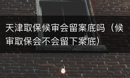 天津取保候审会留案底吗（候审取保会不会留下案底）
