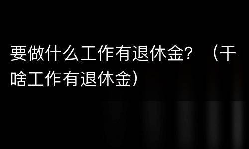 要做什么工作有退休金？（干啥工作有退休金）
