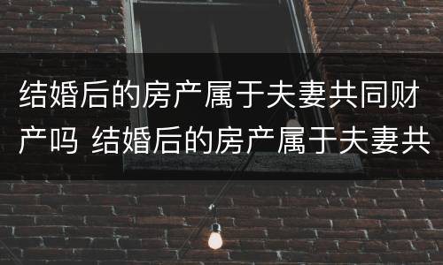 结婚后的房产属于夫妻共同财产吗 结婚后的房产属于夫妻共同财产吗