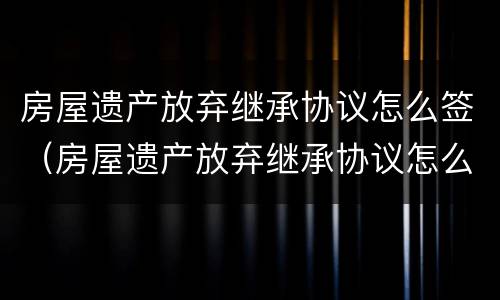 房屋遗产放弃继承协议怎么签（房屋遗产放弃继承协议怎么签字有效）