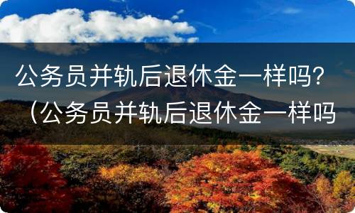 公务员并轨后退休金一样吗？（公务员并轨后退休金一样吗怎么算）