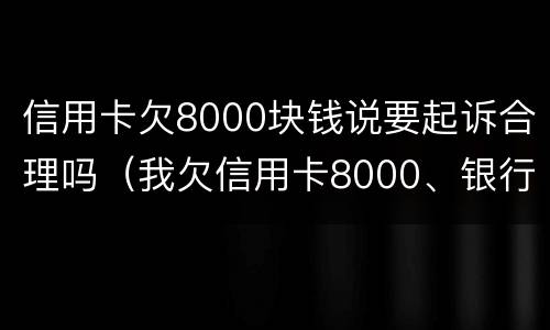 信用卡欠8000块钱说要起诉合理吗（我欠信用卡8000、银行起诉我了）