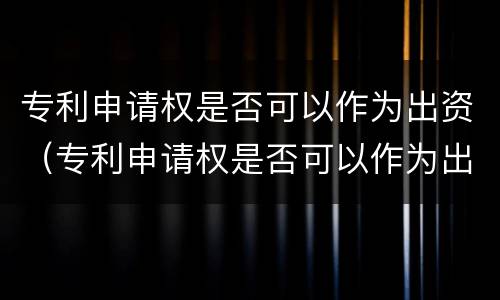 专利申请权是否可以作为出资（专利申请权是否可以作为出资凭证）