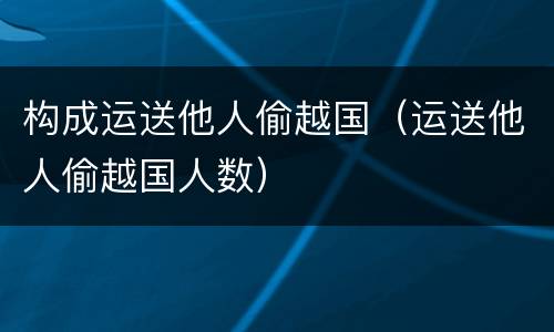 构成运送他人偷越国（运送他人偷越国人数）