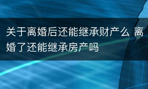 关于离婚后还能继承财产么 离婚了还能继承房产吗