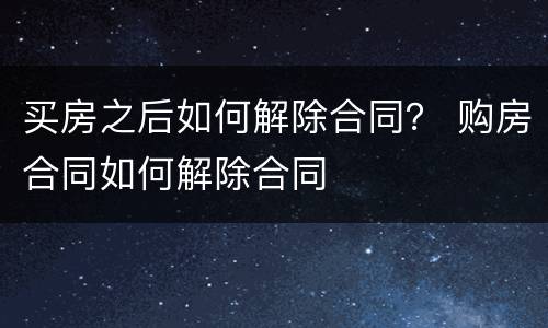 买房之后如何解除合同？ 购房合同如何解除合同
