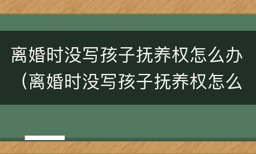 离婚时没写孩子抚养权怎么办（离婚时没写孩子抚养权怎么办呢）