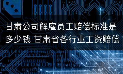 甘肃公司解雇员工赔偿标准是多少钱 甘肃省各行业工资赔偿标准2020年