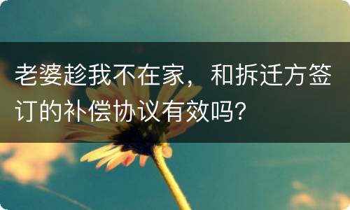 老婆趁我不在家，和拆迁方签订的补偿协议有效吗？