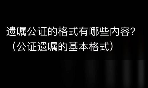 遗嘱公证的格式有哪些内容？（公证遗嘱的基本格式）