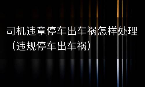 司机违章停车出车祸怎样处理（违规停车出车祸）