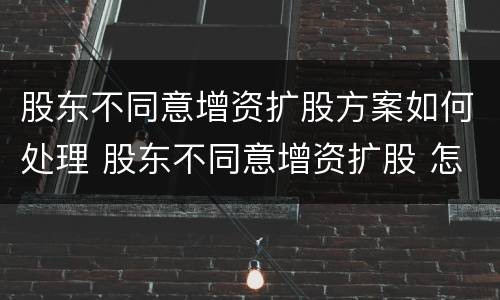 股东不同意增资扩股方案如何处理 股东不同意增资扩股 怎么办