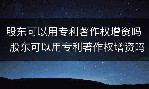 股东可以用专利著作权增资吗 股东可以用专利著作权增资吗