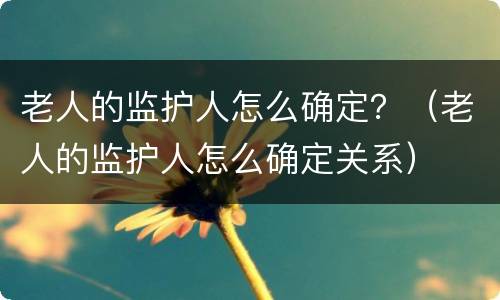 老人的监护人怎么确定？（老人的监护人怎么确定关系）