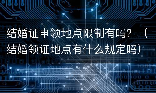 结婚证申领地点限制有吗？（结婚领证地点有什么规定吗）