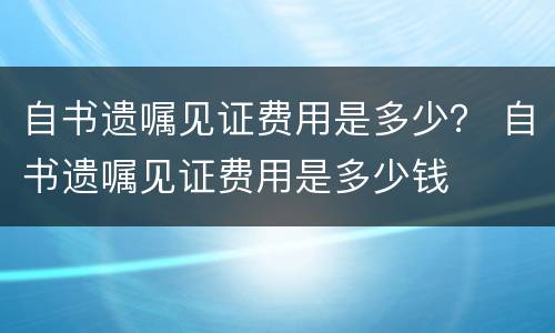 自书遗嘱见证费用是多少？ 自书遗嘱见证费用是多少钱