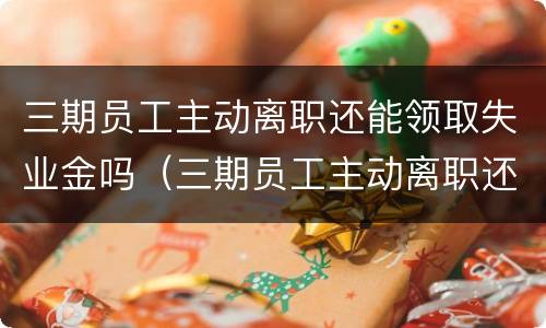三期员工主动离职还能领取失业金吗（三期员工主动离职还能领取失业金吗怎么办）
