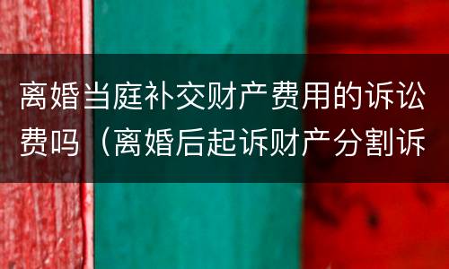 离婚当庭补交财产费用的诉讼费吗（离婚后起诉财产分割诉讼费收费标准）