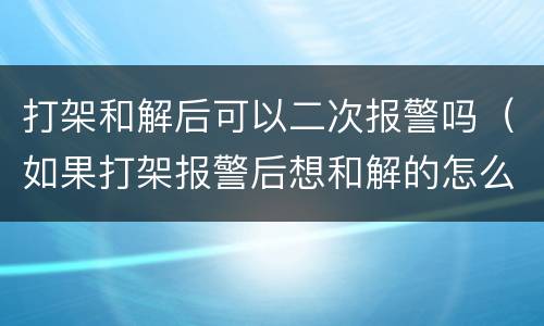 打架和解后可以二次报警吗（如果打架报警后想和解的怎么办）
