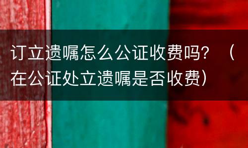 订立遗嘱怎么公证收费吗？（在公证处立遗嘱是否收费）