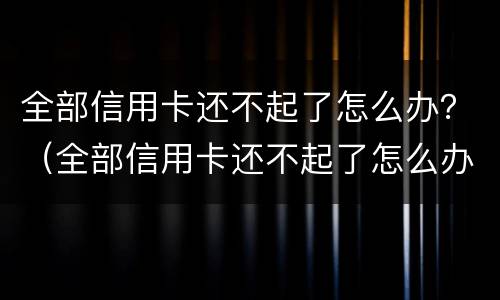 全部信用卡还不起了怎么办？（全部信用卡还不起了怎么办）