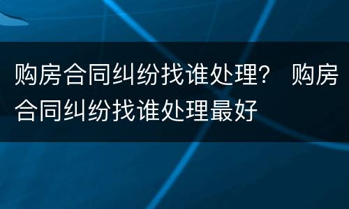 购房合同纠纷找谁处理？ 购房合同纠纷找谁处理最好