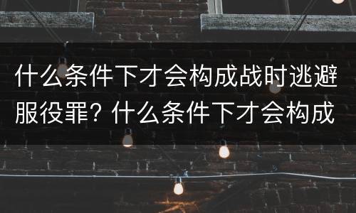 什么条件下才会构成战时逃避服役罪? 什么条件下才会构成战时逃避服役罪呢