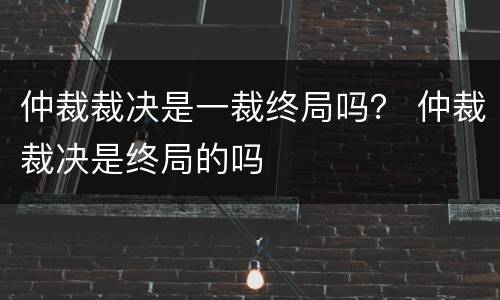 仲裁裁决是一裁终局吗？ 仲裁裁决是终局的吗