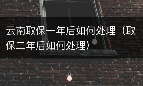 云南取保一年后如何处理（取保二年后如何处理）