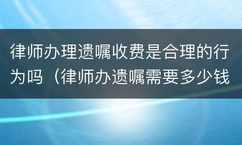 律师办理遗嘱收费是合理的行为吗（律师办遗嘱需要多少钱）