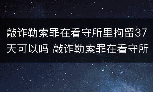 敲诈勒索罪在看守所里拘留37天可以吗 敲诈勒索罪在看守所里拘留37天可以吗怎么判