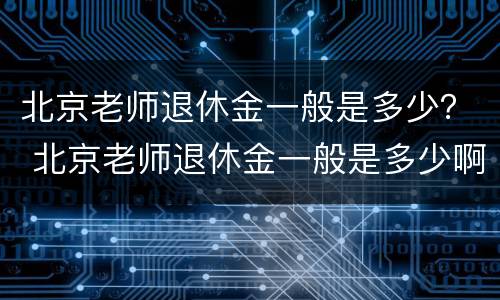 北京老师退休金一般是多少？ 北京老师退休金一般是多少啊