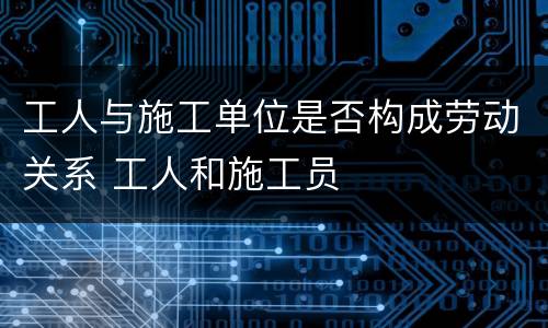 工人与施工单位是否构成劳动关系 工人和施工员