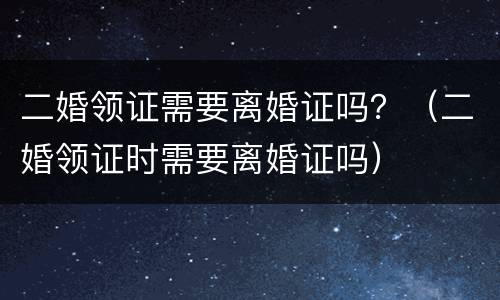 二婚领证需要离婚证吗？（二婚领证时需要离婚证吗）