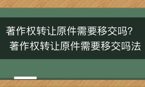著作权转让原件需要移交吗？ 著作权转让原件需要移交吗法院