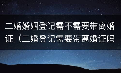 二婚婚姻登记需不需要带离婚证（二婚登记需要带离婚证吗）