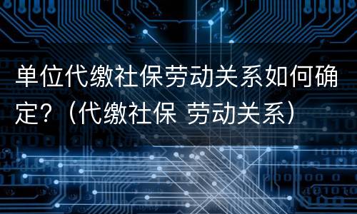 单位代缴社保劳动关系如何确定?（代缴社保 劳动关系）