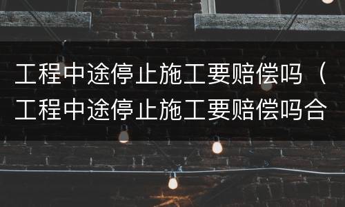 工程中途停止施工要赔偿吗（工程中途停止施工要赔偿吗合法吗）