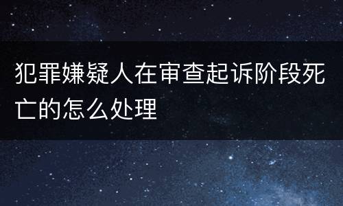 犯罪嫌疑人在审查起诉阶段死亡的怎么处理
