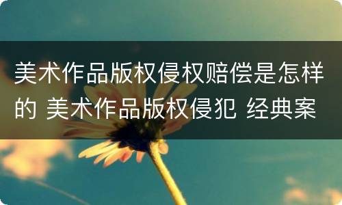 美术作品版权侵权赔偿是怎样的 美术作品版权侵犯 经典案例