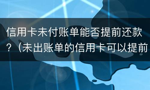 信用卡未付账单能否提前还款?（未出账单的信用卡可以提前还吗）