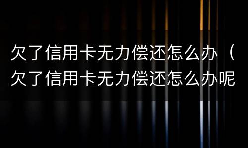 欠了信用卡无力偿还怎么办（欠了信用卡无力偿还怎么办呢）