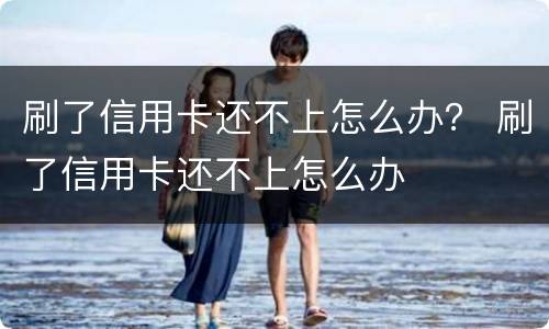 刷了信用卡还不上怎么办？ 刷了信用卡还不上怎么办