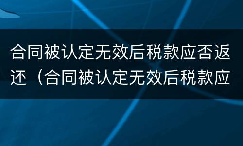 合同被认定无效后税款应否返还（合同被认定无效后税款应否返还）