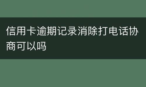 信用卡逾期记录消除打电话协商可以吗
