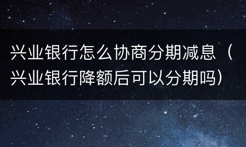 兴业银行怎么协商分期减息（兴业银行降额后可以分期吗）