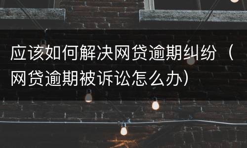应该如何解决网贷逾期纠纷（网贷逾期被诉讼怎么办）