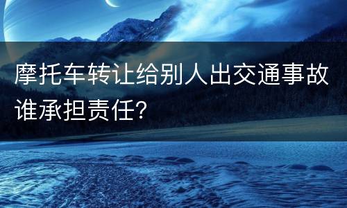 摩托车转让给别人出交通事故谁承担责任？