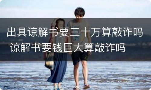 出具谅解书要三十万算敲诈吗 谅解书要钱巨大算敲诈吗