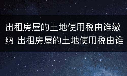 出租房屋的土地使用税由谁缴纳 出租房屋的土地使用税由谁缴纳税款